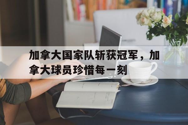 加拿大国家队斩获冠军，加拿大球员珍惜每一刻
