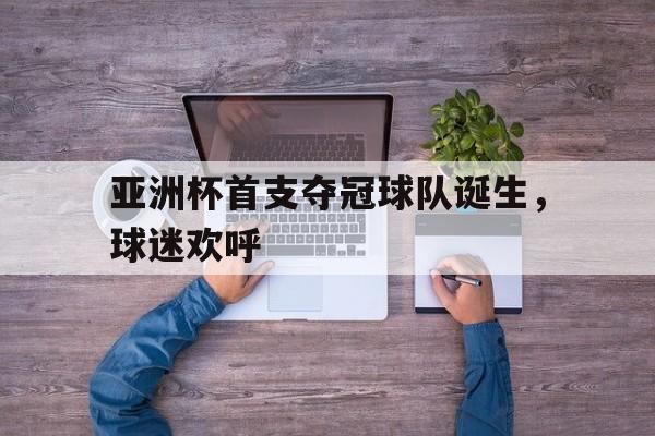 亚洲杯首支夺冠球队诞生，球迷欢呼